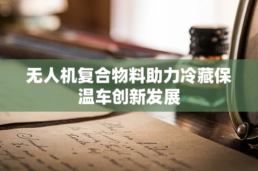 无人机复合物料助力冷藏保温车创新发展