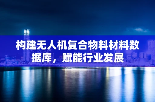 构建无人机复合物料材料数据库，赋能行业发展