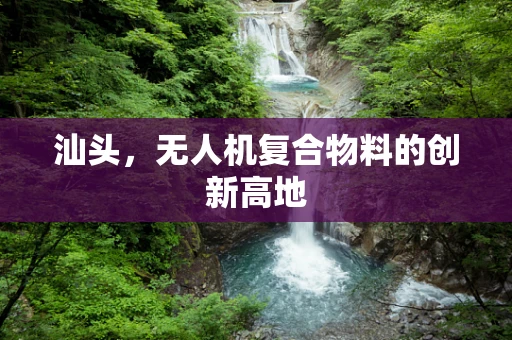 汕头，无人机复合物料的创新高地