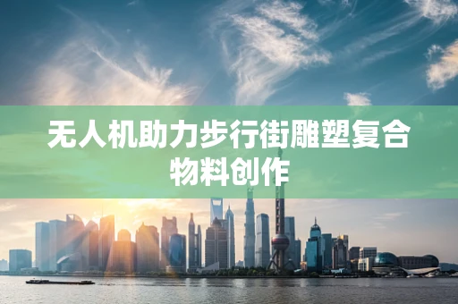无人机助力步行街雕塑复合物料创作