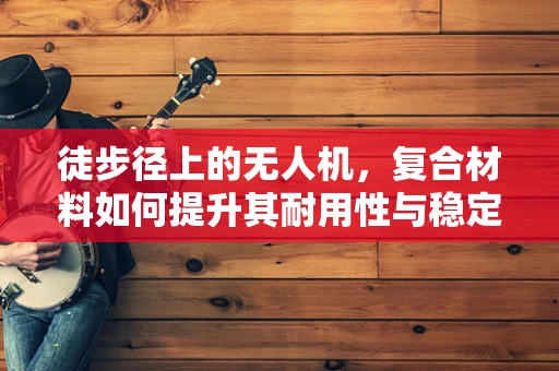 徒步径上的无人机，复合材料如何提升其耐用性与稳定性？