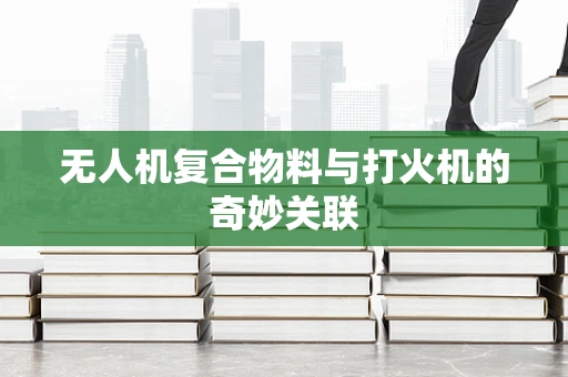 无人机复合物料与打火机的奇妙关联