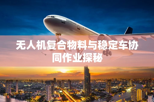 无人机复合物料与稳定车协同作业探秘