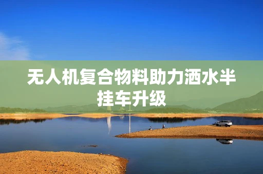 无人机复合物料助力洒水半挂车升级