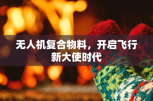 无人机复合物料，开启飞行新大使时代