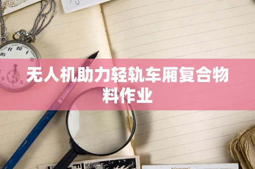 无人机助力轻轨车厢复合物料作业