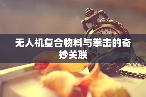 无人机复合物料与拳击的奇妙关联