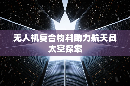 无人机复合物料助力航天员太空探索
