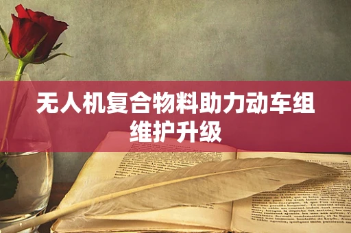 无人机复合物料助力动车组维护升级