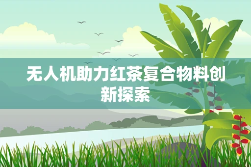 无人机助力红茶复合物料创新探索