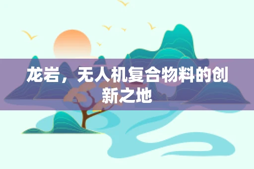 龙岩，无人机复合物料的创新之地