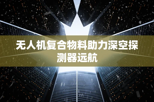 无人机复合物料助力深空探测器远航