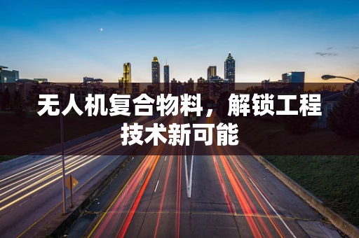 无人机复合物料，解锁工程技术新可能