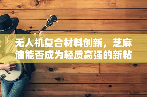 无人机复合材料创新，芝麻油能否成为轻质高强的新粘合剂？