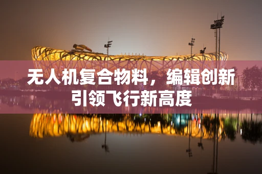 无人机复合物料，编辑创新引领飞行新高度