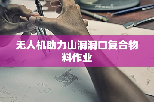 无人机助力山洞洞口复合物料作业