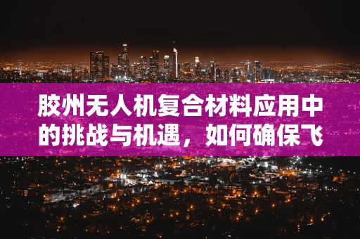 胶州无人机复合材料应用中的挑战与机遇，如何确保飞行安全与性能？