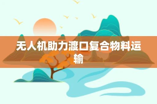 无人机助力渡口复合物料运输