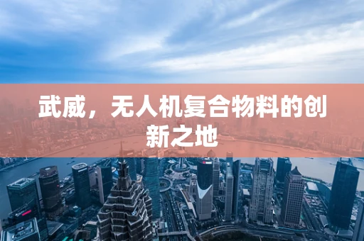 武威，无人机复合物料的创新之地
