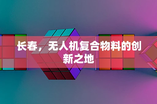 长春，无人机复合物料的创新之地