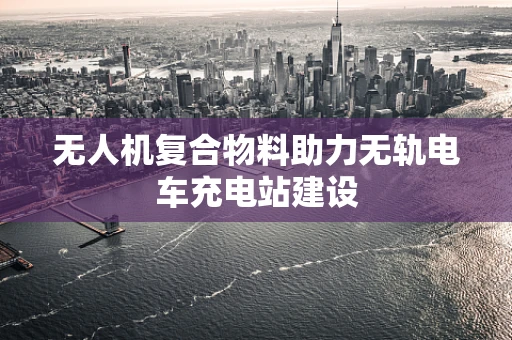 无人机复合物料助力无轨电车充电站建设