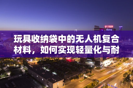 玩具收纳袋中的无人机复合材料，如何实现轻量化与耐用性的完美平衡？
