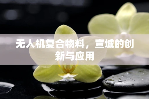 无人机复合物料，宣城的创新与应用