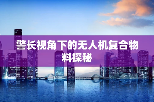 警长视角下的无人机复合物料探秘