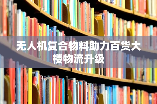 无人机复合物料助力百货大楼物流升级