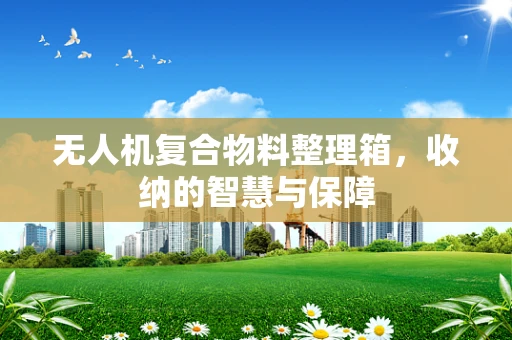 无人机复合物料整理箱，收纳的智慧与保障