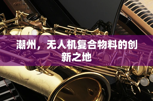 潮州，无人机复合物料的创新之地