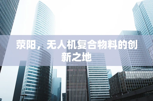 荥阳，无人机复合物料的创新之地