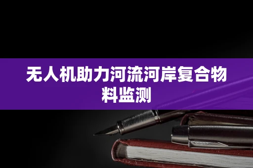 无人机助力河流河岸复合物料监测