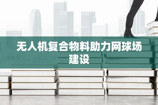 无人机复合物料助力网球场建设