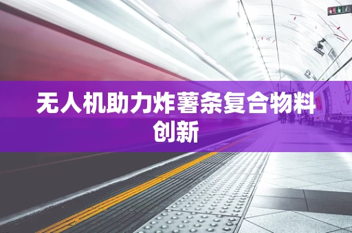 无人机助力炸薯条复合物料创新