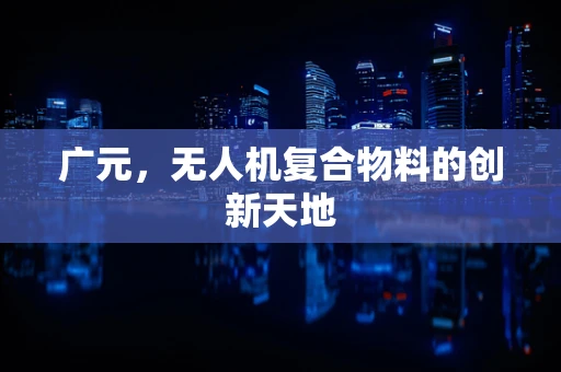 广元，无人机复合物料的创新天地