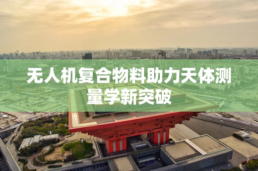 无人机复合物料助力天体测量学新突破