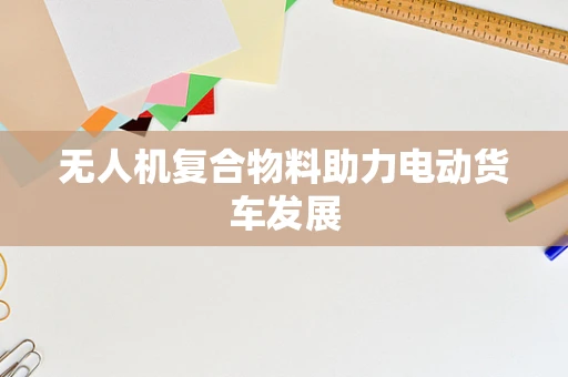 无人机复合物料助力电动货车发展