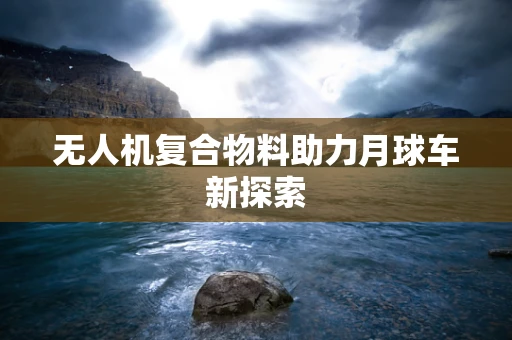 无人机复合物料助力月球车新探索