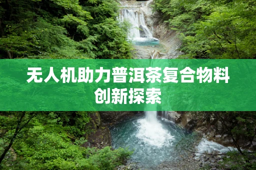 无人机助力普洱茶复合物料创新探索