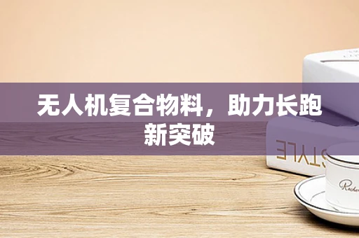 无人机复合物料，助力长跑新突破