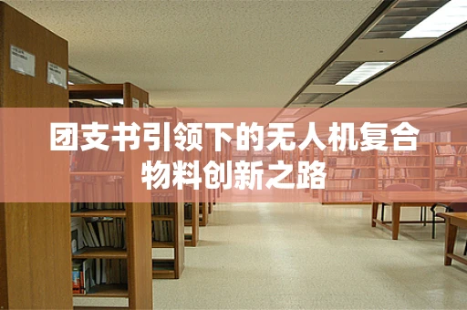 团支书引领下的无人机复合物料创新之路