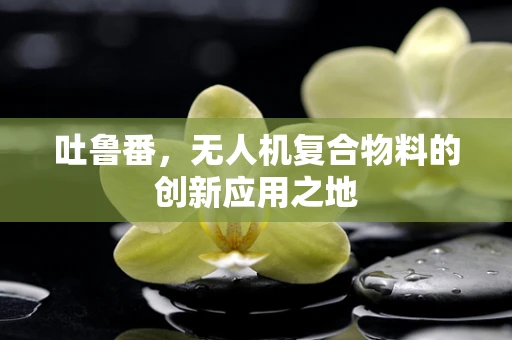 吐鲁番，无人机复合物料的创新应用之地