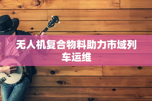无人机复合物料助力市域列车运维