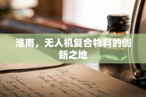 淮南，无人机复合物料的创新之地