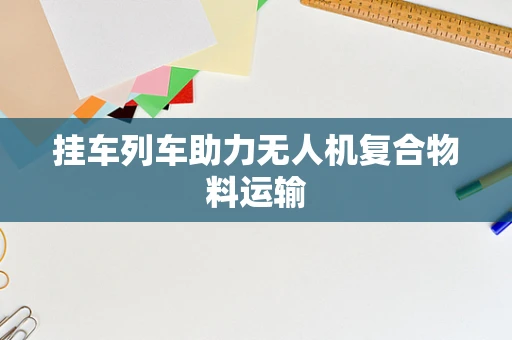 挂车列车助力无人机复合物料运输