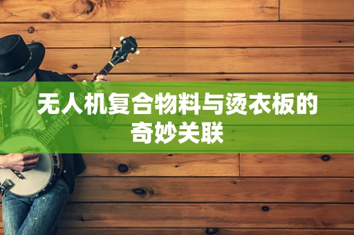无人机复合物料与烫衣板的奇妙关联