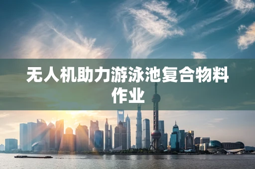 无人机助力游泳池复合物料作业