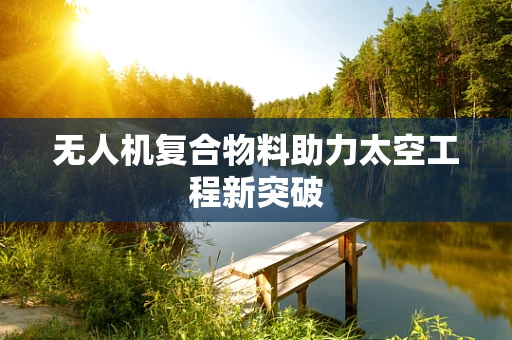 无人机复合物料助力太空工程新突破
