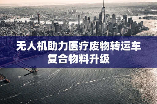 无人机助力医疗废物转运车复合物料升级